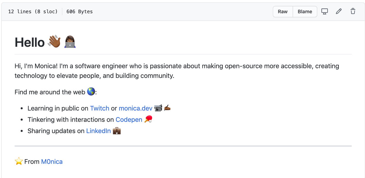 GitHub profile readme including hyperlinks where relevant:

Hello 👋🏾👩🏾‍💻

Hi, I'm Monica! I'm a software engineer who is passionate about making open-source more accessible, creating technology to elevate people, and building community.

Find me around the web 🌎:

- Learning in public on Twitch or monica.dev 📹✍🏾
- Tinkering with interactions on Codepen 🏓
- Sharing updates on LinkedIn 💼

⭐ From M0nica